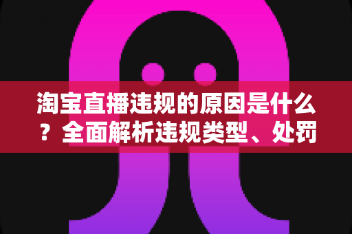 淘宝直播违规的原因是什么?全面解析违规类型、处罚机制与避坑指南 淘宝直播违规的原因是什么?全面解析违规类型、处罚机制与避坑指南