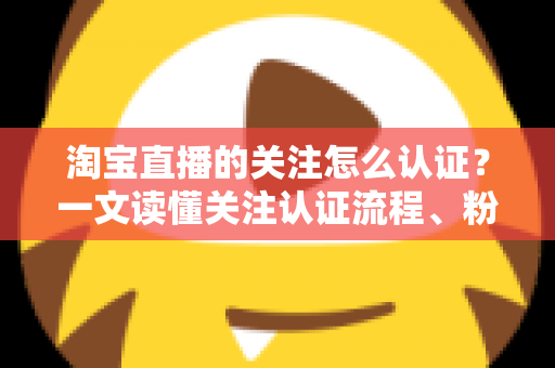 淘宝直播的关注怎么认证?一文读懂关注认证流程、粉丝团玩法与常见问题 淘宝直播的关注怎么认证?一文读懂关注认证流程、粉丝团玩法与常见问题