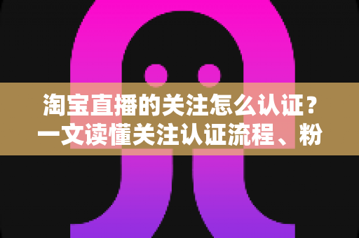 淘宝直播的关注怎么认证?一文读懂关注认证流程、粉丝团玩法与常见问题 淘宝直播的关注怎么认证?一文读懂关注认证流程、粉丝团玩法与常见问题