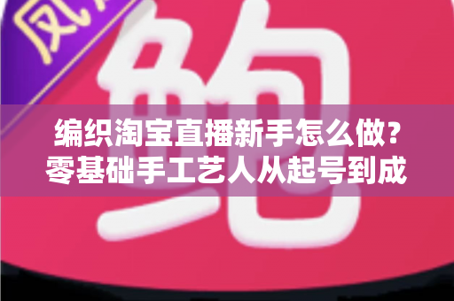 编织淘宝直播新手怎么做?零基础手工艺人从起号到成交的完整实战指南 编织淘宝直播新手怎么做?零基础手工艺人从起号到成交的完整实战指南