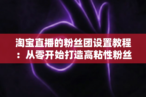 淘宝直播的粉丝团设置教程:从零开始打造高粘性粉丝阵地的完整指南 淘宝直播的粉丝团设置教程:从零开始打造高粘性粉丝阵地的完整指南