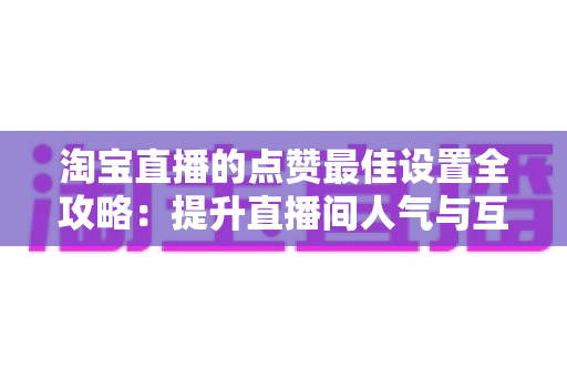 淘宝直播的点赞最佳设置全攻略:提升直播间人气与互动转化的实用指南 淘宝直播的点赞最佳设置全攻略:提升直播间人气与互动转化的实用指南