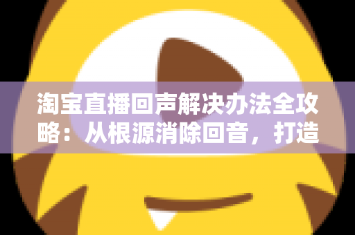 淘宝直播回声解决办法全攻略：从根源消除回音，打造清晰流畅的高转化直播间