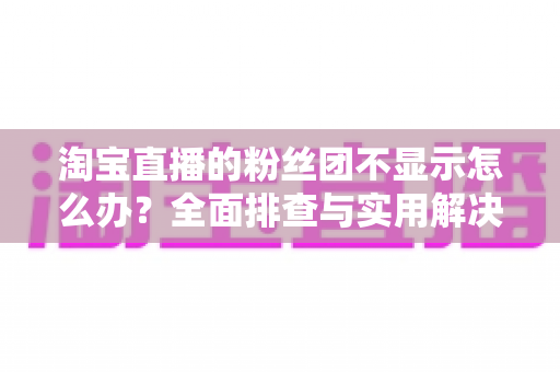 淘宝直播的粉丝团不显示怎么办？全面排查与实用解决方案指南