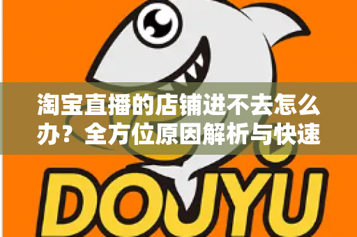 淘宝直播的店铺进不去怎么办？全方位原因解析与快速解决实用指南