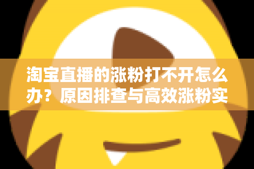 淘宝直播的涨粉打不开怎么办？原因排查与高效涨粉实操指南