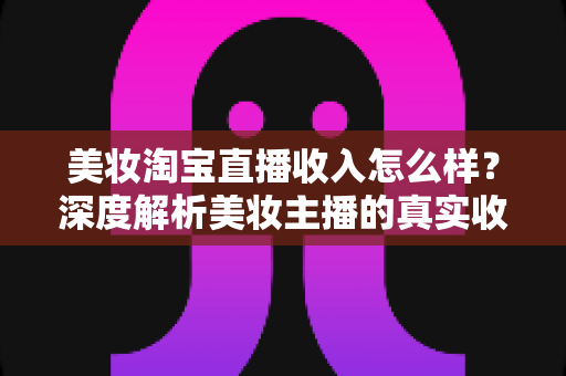 美妆淘宝直播收入怎么样？深度解析美妆主播的真实收入水平与变现潜力