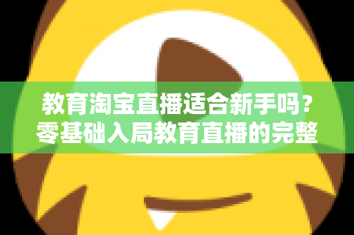 教育淘宝直播适合新手吗？零基础入局教育直播的完整指南与实战攻略