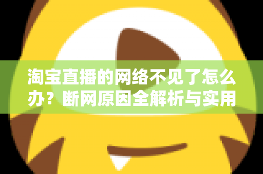 淘宝直播的网络不见了怎么办？断网原因全解析与实用解决方案大全
