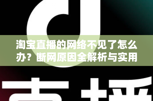 淘宝直播的网络不见了怎么办？断网原因全解析与实用解决方案大全