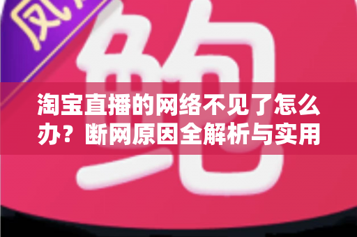 淘宝直播的网络不见了怎么办？断网原因全解析与实用解决方案大全