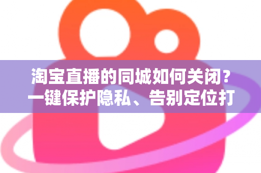 淘宝直播的同城如何关闭?一键保护隐私、告别定位打扰的保姆级教程 淘宝直播的同城如何关闭?一键保护隐私、告别定位打扰的保姆级教程