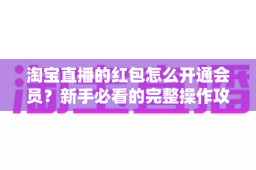 淘宝直播的红包怎么开通会员？新手必看的完整操作攻略与实用技巧