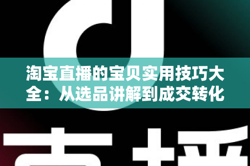 淘宝直播的宝贝实用技巧大全：从选品讲解到成交转化的实战指南