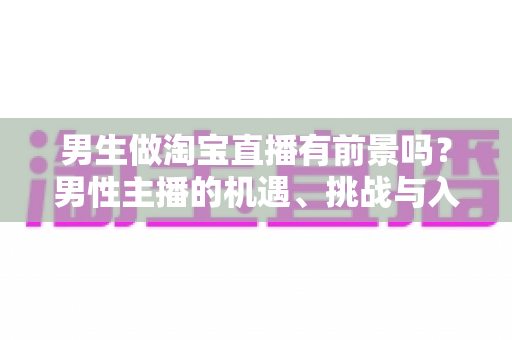 男生做淘宝直播有前景吗？男性主播的机遇、挑战与入行全景解析