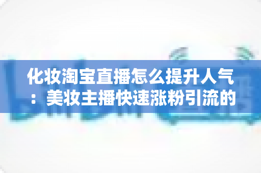 化妆淘宝直播怎么提升人气:美妆主播快速涨粉引流的完整实操指南 化妆淘宝直播怎么提升人气:美妆主播快速涨粉引流的完整实操指南