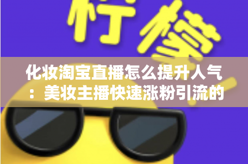 化妆淘宝直播怎么提升人气：美妆主播快速涨粉引流的完整实操指南