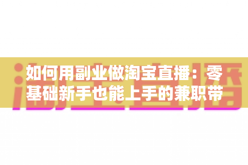如何用副业做淘宝直播：零基础新手也能上手的兼职带货变现全攻略