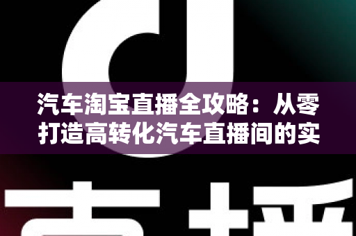 汽车淘宝直播全攻略：从零打造高转化汽车直播间的实战指南