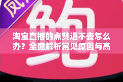 淘宝直播的点赞进不去怎么办?全面解析常见原因与高效解决方法 淘宝直播的点赞进不去怎么办?全面解析常见原因与高效解决方法
