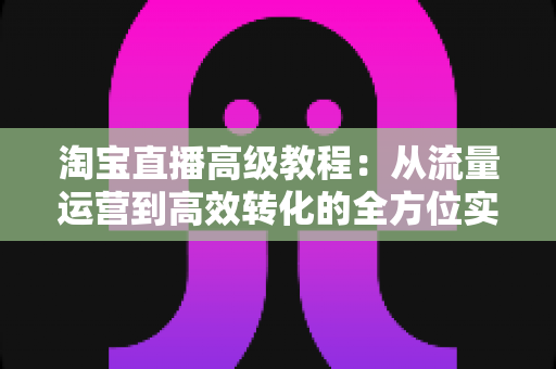 淘宝直播高级教程：从流量运营到高效转化的全方位实战指南