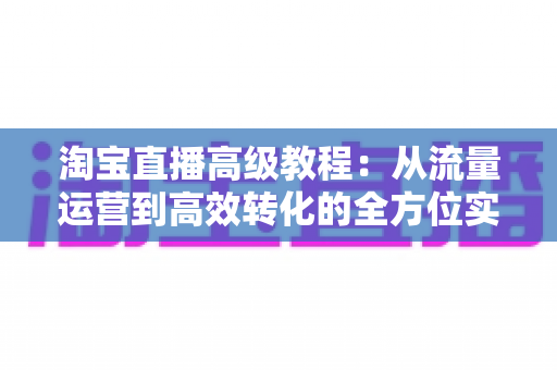 淘宝直播高级教程：从流量运营到高效转化的全方位实战指南
