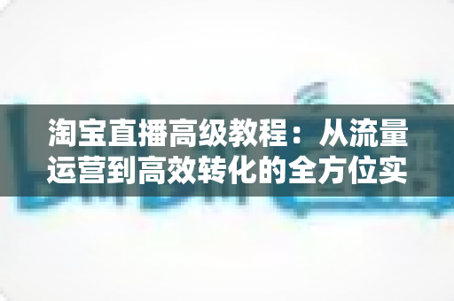 淘宝直播高级教程：从流量运营到高效转化的全方位实战指南