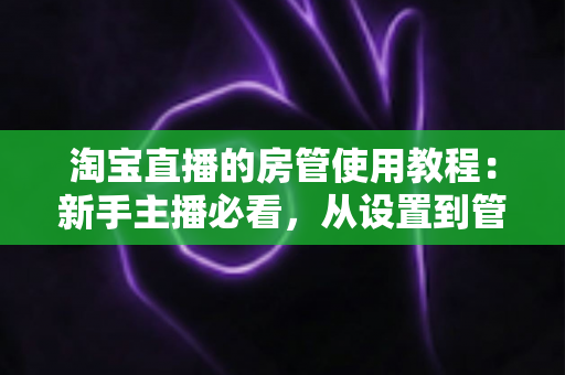 淘宝直播的房管使用教程:新手主播必看,从设置到管理一步到位的实战指南 淘宝直播的房管使用教程:新手主播必看,从设置到管理一步到位的实战指南