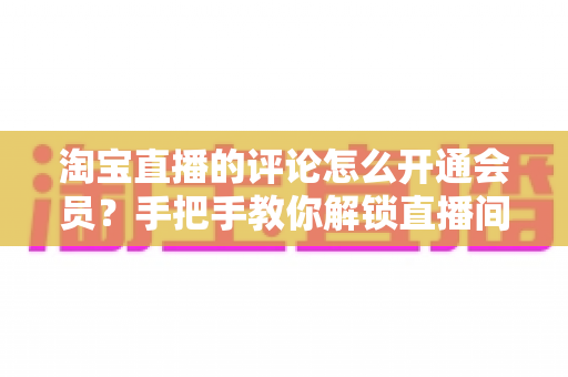 淘宝直播的评论怎么开通会员?手把手教你解锁直播间评论权限与会员专属功能 淘宝直播的评论怎么开通会员?手把手教你解锁直播间评论权限与会员专属功能