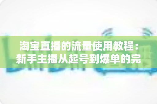 淘宝直播的流量使用教程：新手主播从起号到爆单的完整实战攻略