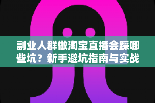 副业人群做淘宝直播会踩哪些坑？新手避坑指南与实战经验全解析