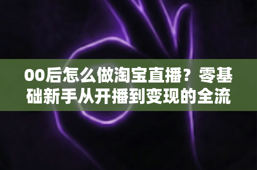 00后怎么做淘宝直播？零基础新手从开播到变现的全流程攻略