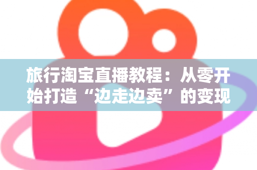 旅行淘宝直播教程:从零开始打造“边走边卖”的变现之旅完整指南 旅行淘宝直播教程:从零开始打造“边走边卖”的变现之旅完整指南