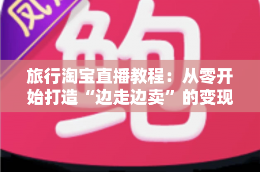 旅行淘宝直播教程:从零开始打造“边走边卖”的变现之旅完整指南 旅行淘宝直播教程:从零开始打造“边走边卖”的变现之旅完整指南