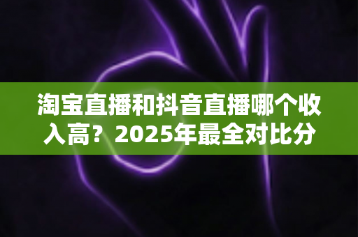 淘宝直播和抖音直播哪个收入高？2025年最全对比分析与赚钱指南