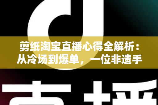 剪纸淘宝直播心得全解析:从冷场到爆单,一位非遗手艺人的实战经验分享 剪纸淘宝直播心得全解析:从冷场到爆单,一位非遗手艺人的实战经验分享