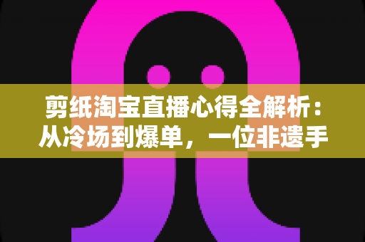 剪纸淘宝直播心得全解析：从冷场到爆单，一位非遗手艺人的实战经验分享