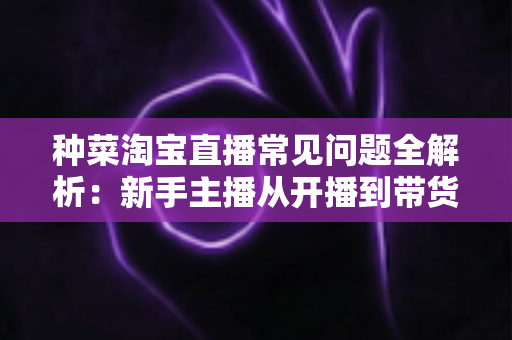 种菜淘宝直播常见问题全解析:新手主播从开播到带货的实战指南 种菜淘宝直播常见问题全解析:新手主播从开播到带货的实战指南