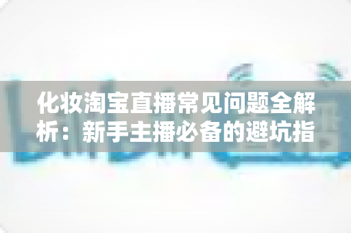 化妆淘宝直播常见问题全解析：新手主播必备的避坑指南与实战技巧