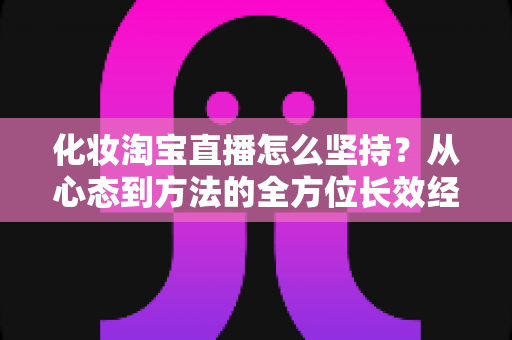 化妆淘宝直播怎么坚持？从心态到方法的全方位长效经营指南