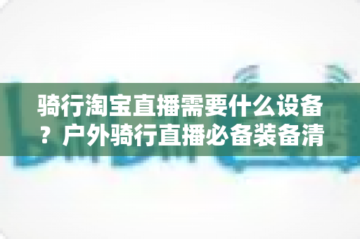 骑行淘宝直播需要什么设备?户外骑行直播必备装备清单与选购全攻略 骑行淘宝直播需要什么设备?户外骑行直播必备装备清单与选购全攻略