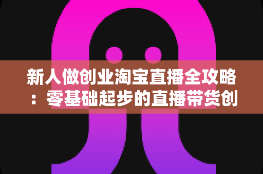 新人做创业淘宝直播全攻略:零基础起步的直播带货创业指南 新人做创业淘宝直播全攻略:零基础起步的直播带货创业指南
