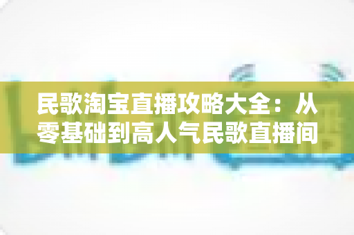 民歌淘宝直播攻略大全：从零基础到高人气民歌直播间的实战指南