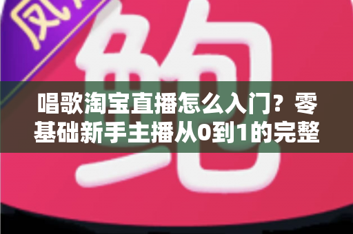 唱歌淘宝直播怎么入门？零基础新手主播从0到1的完整实战指南