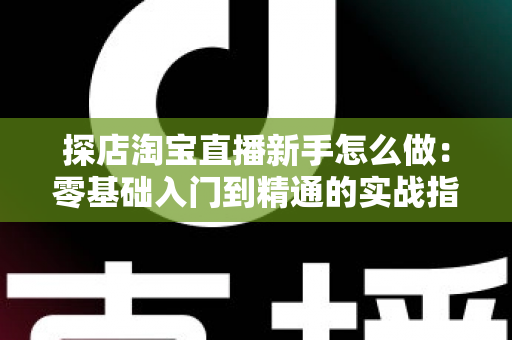 探店淘宝直播新手怎么做：零基础入门到精通的实战指南