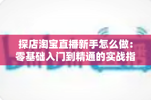 探店淘宝直播新手怎么做：零基础入门到精通的实战指南