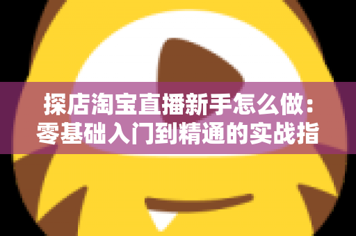 探店淘宝直播新手怎么做：零基础入门到精通的实战指南