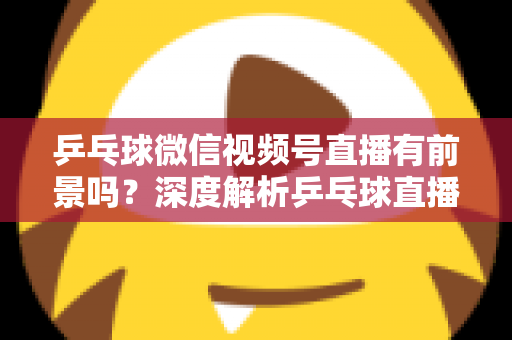 乒乓球微信视频号直播有前景吗？深度解析乒乓球直播的机遇、变现路径与实操指南