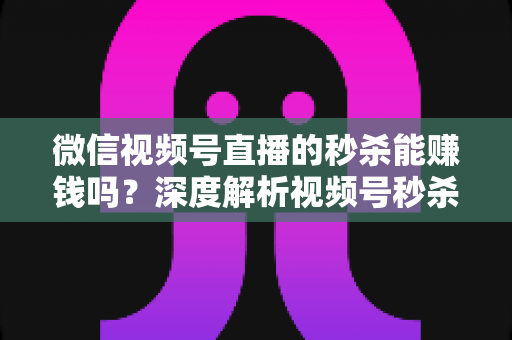 微信视频号直播的秒杀能赚钱吗？深度解析视频号秒杀玩法的盈利真相与实操指南