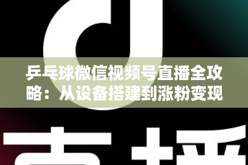 乒乓球微信视频号直播全攻略：从设备搭建到涨粉变现的一站式实战指南